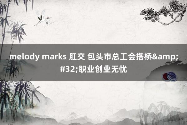 melody marks 肛交 包头市总工会搭桥&#32;职业创业无忧