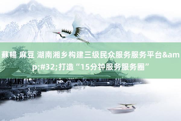 蘇暢 麻豆 湖南湘乡构建三级民众服务服务平台&#32;打造“15分钟服务服务圈”