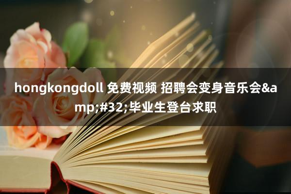 hongkongdoll 免费视频 招聘会变身音乐会&#32;毕业生登台求职