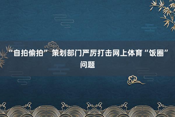 “自拍偷拍” 策划部门严厉打击网上体育“饭圈”问题