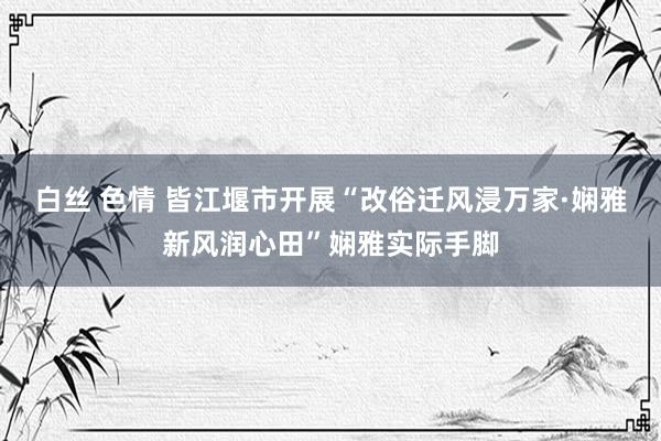 白丝 色情 皆江堰市开展“改俗迁风浸万家·娴雅新风润心田”娴雅实际手脚