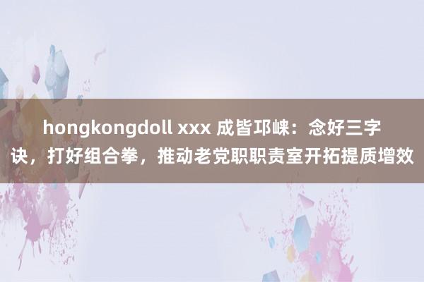 hongkongdoll xxx 成皆邛崃：念好三字诀，打好组合拳，推动老党职职责室开拓提质增效