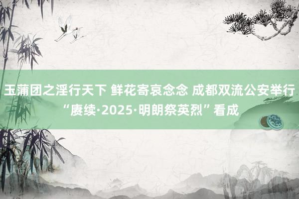 玉蒲团之淫行天下 鲜花寄哀念念 成都双流公安举行“赓续·2025·明朗祭英烈”看成