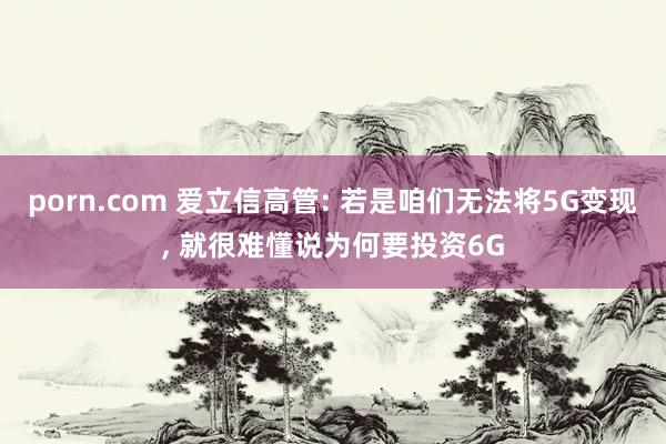 porn.com 爱立信高管: 若是咱们无法将5G变现， 就很难懂说为何要投资6G