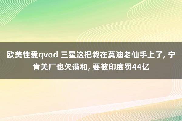 欧美性爱qvod 三星这把栽在莫迪老仙手上了， 宁肯关厂也欠谐和， 要被印度罚44亿