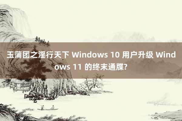 玉蒲团之淫行天下 Windows 10 用户升级 Windows 11 的终末通牒?