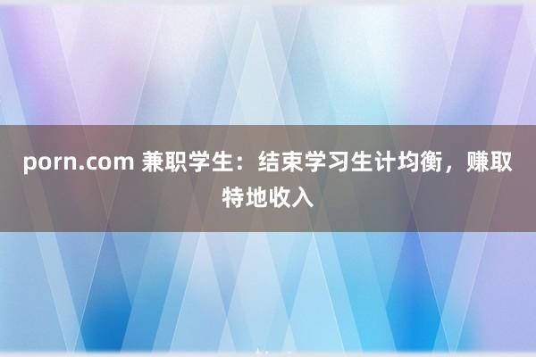 porn.com 兼职学生：结束学习生计均衡，赚取特地收入