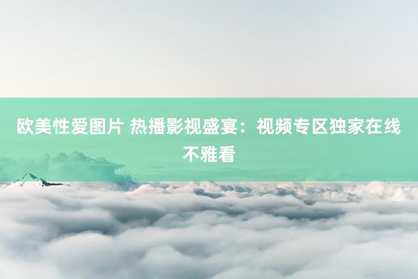 欧美性爱图片 热播影视盛宴：视频专区独家在线不雅看