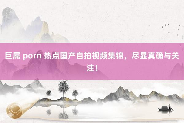 巨屌 porn 热点国产自拍视频集锦，尽显真确与关注！