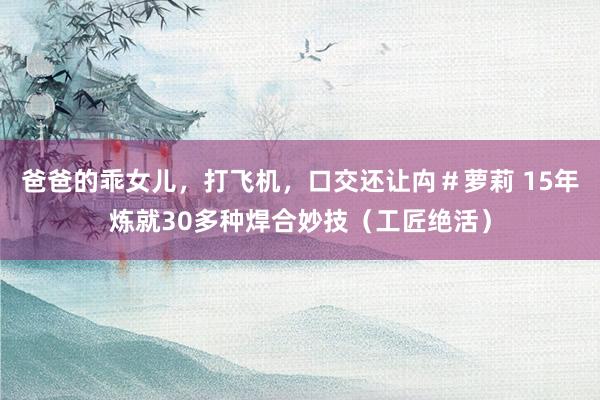 爸爸的乖女儿，打飞机，口交还让禸＃萝莉 15年炼就30多种焊合妙技（工匠绝活）