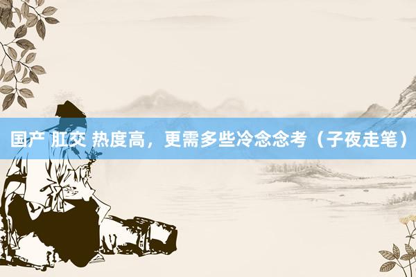 国产 肛交 热度高，更需多些冷念念考（子夜走笔）