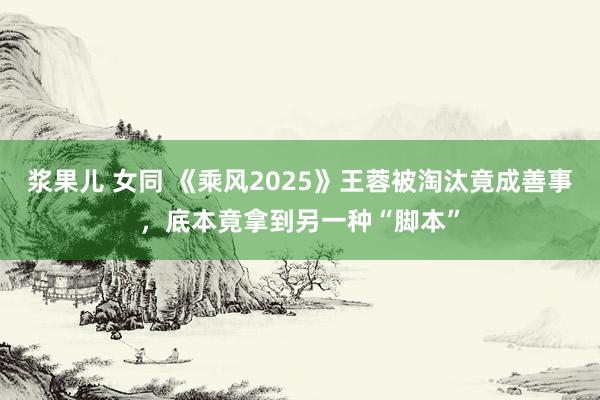 浆果儿 女同 《乘风2025》王蓉被淘汰竟成善事，底本竟拿到另一种“脚本”