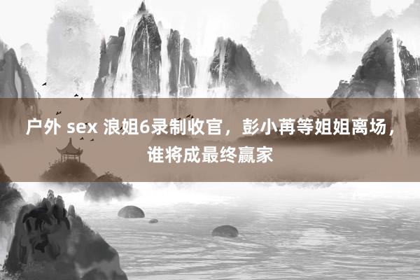 户外 sex 浪姐6录制收官，彭小苒等姐姐离场，谁将成最终赢家