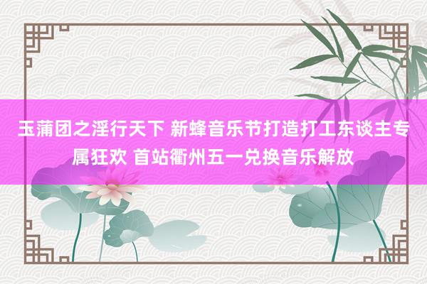 玉蒲团之淫行天下 新蜂音乐节打造打工东谈主专属狂欢 首站衢州五一兑换音乐解放