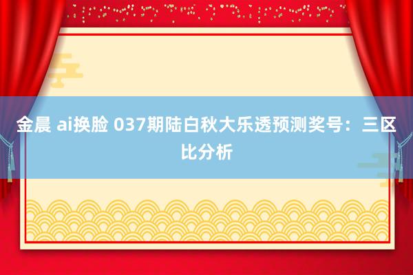 金晨 ai换脸 037期陆白秋大乐透预测奖号：三区比分析