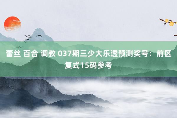 蕾丝 百合 调教 037期三少大乐透预测奖号：前区复式15码参考