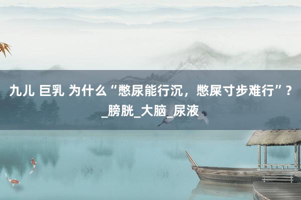 九儿 巨乳 为什么“憋尿能行沉，憋屎寸步难行”？_膀胱_大脑_尿液