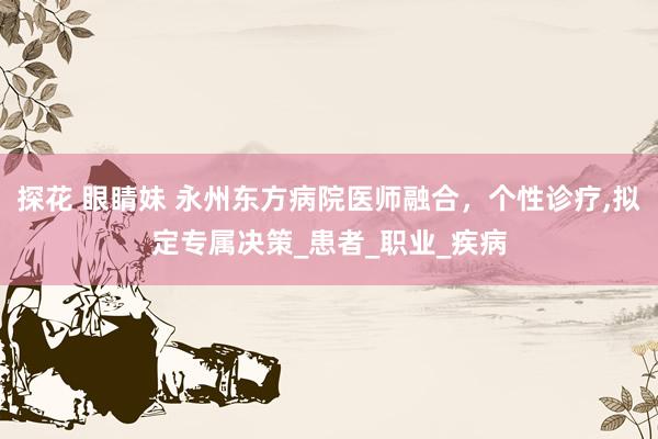 探花 眼睛妹 永州东方病院医师融合，个性诊疗，拟定专属决策_患者_职业_疾病