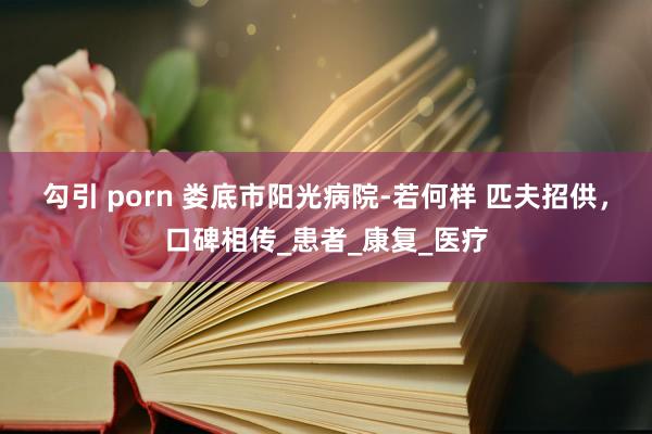 勾引 porn 娄底市阳光病院-若何样 匹夫招供，口碑相传_患者_康复_医疗