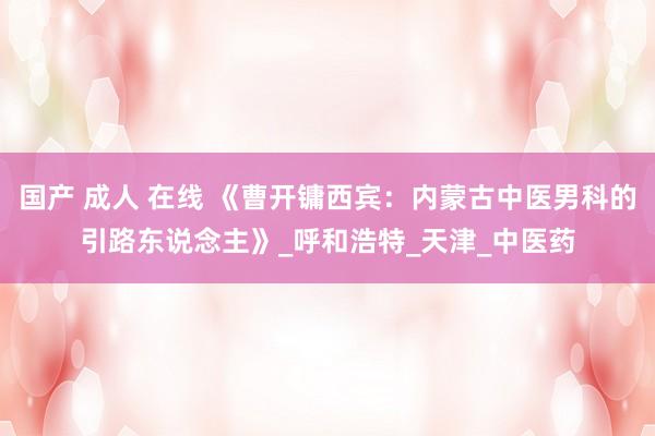 国产 成人 在线 《曹开镛西宾：内蒙古中医男科的引路东说念主》_呼和浩特_天津_中医药