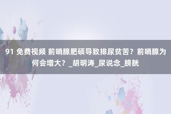 91 免费视频 前哨腺肥硕导致排尿贫苦？前哨腺为何会增大？_胡明涛_尿说念_膀胱