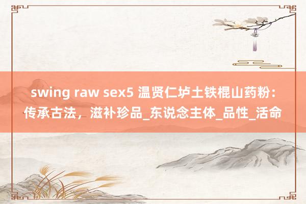 swing raw sex5 温贤仁垆土铁棍山药粉：传承古法，滋补珍品_东说念主体_品性_活命