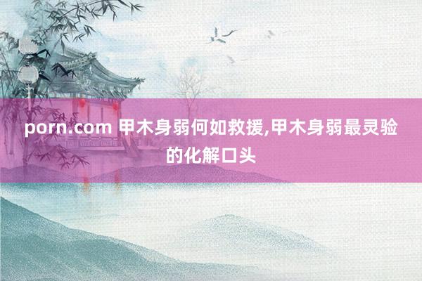 porn.com 甲木身弱何如救援，甲木身弱最灵验的化解口头