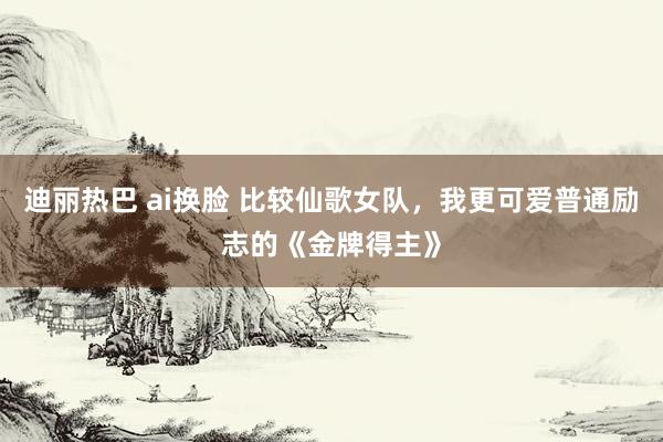 迪丽热巴 ai换脸 比较仙歌女队，我更可爱普通励志的《金牌得主》