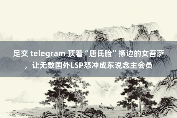 足交 telegram 顶着“唐氏脸”擦边的女菩萨，让无数国外LSP怒冲成东说念主会员