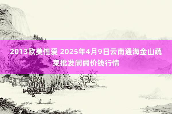 2013欧美性爱 2025年4月9日云南通海金山蔬菜批发阛阓价钱行情