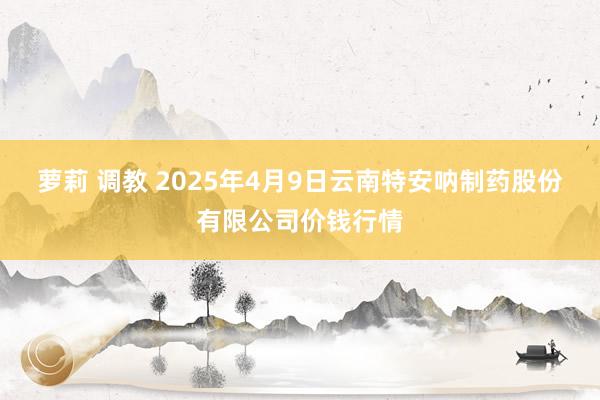 萝莉 调教 2025年4月9日云南特安呐制药股份有限公司价钱行情