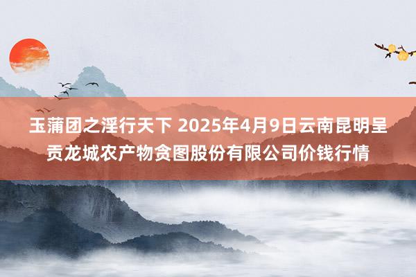 玉蒲团之淫行天下 2025年4月9日云南昆明呈贡龙城农产物贪图股份有限公司价钱行情