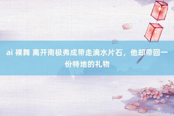 ai 裸舞 离开南极弗成带走滴水片石，他却带回一份特地的礼物