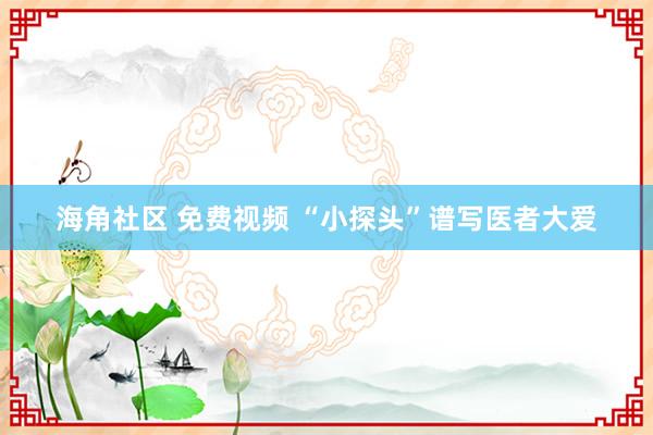 海角社区 免费视频 “小探头”谱写医者大爱
