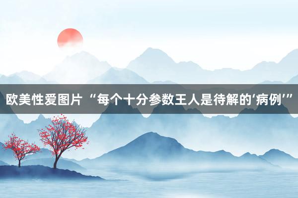 欧美性爱图片 “每个十分参数王人是待解的‘病例’”