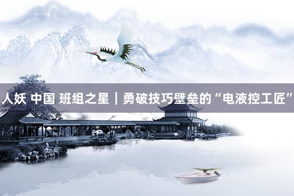 人妖 中国 班组之星｜勇破技巧壁垒的“电液控工匠”