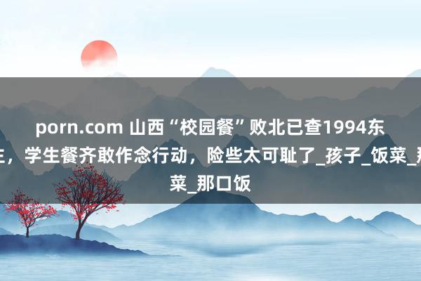 porn.com 山西“校园餐”败北已查1994东说念主，学生餐齐敢作念行动，险些太可耻了_孩子_饭菜_那口饭