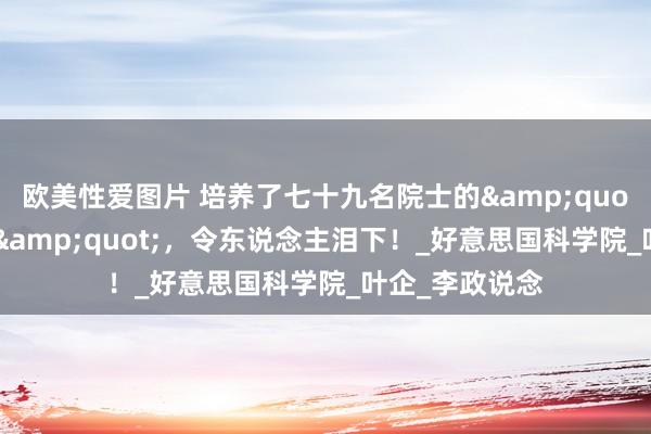 欧美性爱图片 培养了七十九名院士的&quot;罪东说念主&quot;，令东说念主泪下！_好意思国科学院_叶企_李政说念