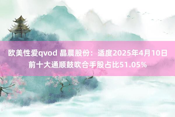 欧美性爱qvod 晶晨股份：适度2025年4月10日前十大通顺鼓吹合手股占比51.05%