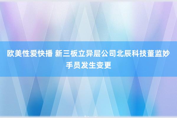 欧美性爱快播 新三板立异层公司北辰科技董监妙手员发生变更