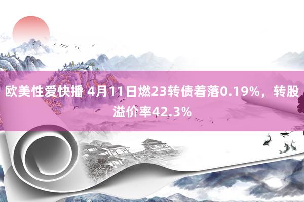 欧美性爱快播 4月11日燃23转债着落0.19%，转股溢价率42.3%