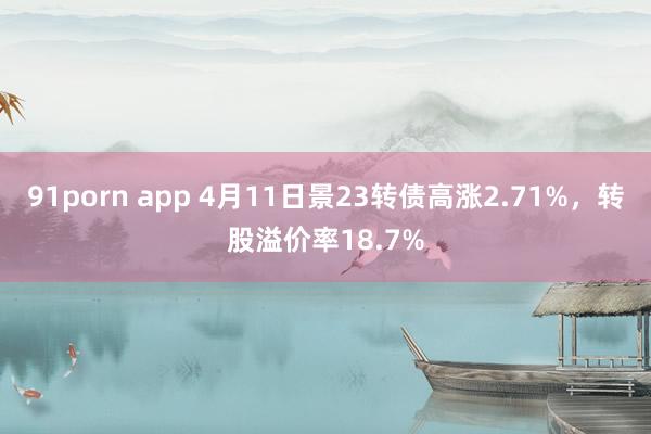 91porn app 4月11日景23转债高涨2.71%，转股溢价率18.7%