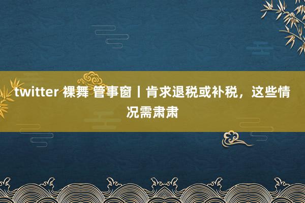 twitter 裸舞 管事窗丨肯求退税或补税，这些情况需肃肃