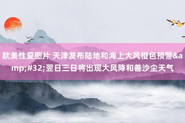 欧美性爱图片 天津发布陆地和海上大风橙色预警&#32;翌日三日将出现大风降和善沙尘天气
