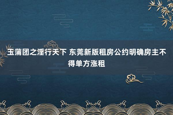 玉蒲团之淫行天下 东莞新版租房公约明确房主不得单方涨租