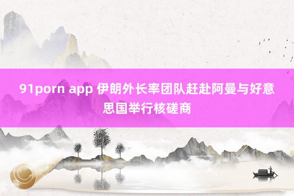 91porn app 伊朗外长率团队赶赴阿曼与好意思国举行核磋商