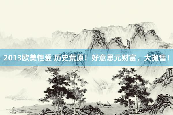 2013欧美性爱 历史荒原！好意思元财富，大抛售！