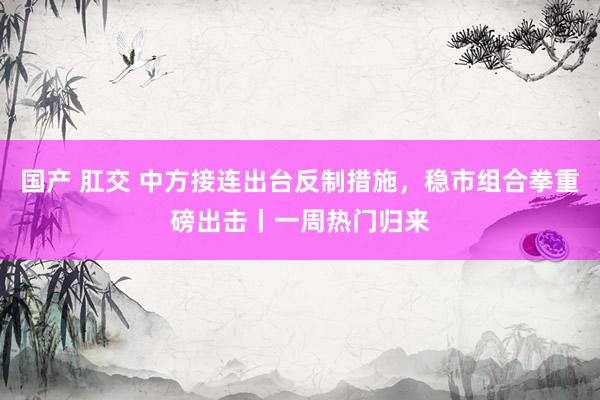 国产 肛交 中方接连出台反制措施，稳市组合拳重磅出击丨一周热门归来