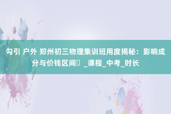 勾引 户外 郑州初三物理集训班用度揭秘：影响成分与价钱区间​_课程_中考_时长