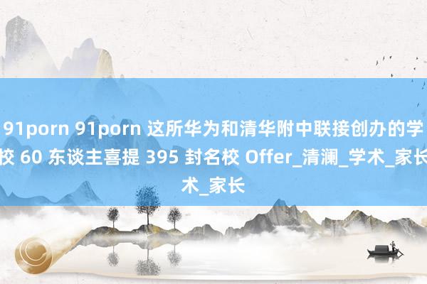 91porn 91porn 这所华为和清华附中联接创办的学校 60 东谈主喜提 395 封名校 Offer_清澜_学术_家长
